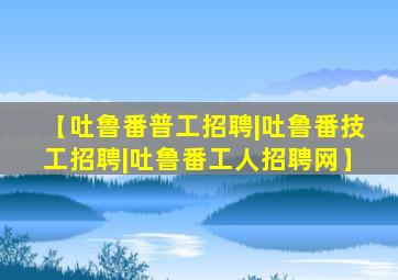 【吐鲁番普工招聘|吐鲁番技工招聘|吐鲁番工人招聘网】